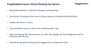Projektablauf Azure Virtual Desktop bei Spross
• Bestandesaufnahme im Bereich Transport und Recycling
• Architektur Planung von der neuen Lösung inklusive Umsysteme/Schnittstellen
• Aufbau der Server in Azure
• Testinstallation von A3 in Azure mit anschliessenden Test
• Nach Umsetzung der Erkenntnissen aus dem Test erfolgte die finale Migration und im
Anschluss das Go Live
• Betrieb der gesamten Lösung durch Baggenstos mit Operation Care
 
