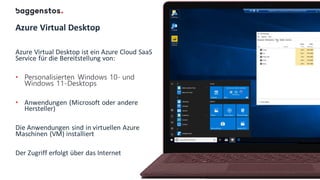 Azure Virtual Desktop
Azure Virtual Desktop ist ein Azure Cloud SaaS
Service für die Bereitstellung von:
• Personalisierten Windows 10- und
Windows 11-Desktops
• Anwendungen (Microsoft oder andere
Hersteller)
Die Anwendungen sind in virtuellen Azure
Maschinen (VM) installiert
Der Zugriff erfolgt über das Internet
 