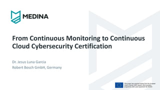 This project has received funding from the European
Union’s Horizon 2020 research and innovation
programme under grant agreement No 952633
From Continuous Monitoring to Continuous
Cloud Cybersecurity Certification
Dr. Jesus Luna Garcia
Robert Bosch GmbH, Germany
 