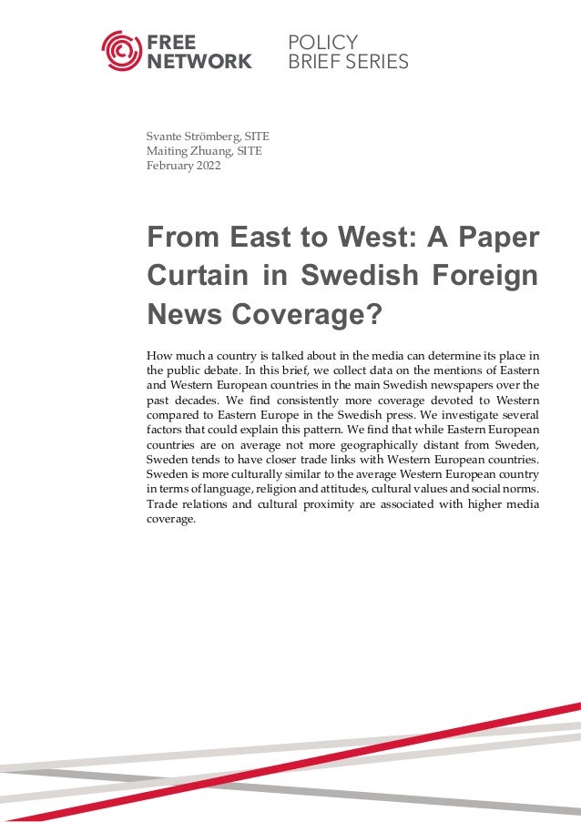 FREE POLICY
NETWORK BRIEF SERIES
	
	
Svante Strömberg, SITE
Maiting Zhuang, SITE
February 2022
From East to West: A Paper
Curtain in Swedish Foreign
News Coverage?
How much a country is talked about in the media can determine its place in
the public debate. In this brief, we collect data on the mentions of Eastern
and Western European countries in the main Swedish newspapers over the
past decades. We find consistently more coverage devoted to Western
compared to Eastern Europe in the Swedish press. We investigate several
factors that could explain this pattern. We find that while Eastern European
countries are on average not more geographically distant from Sweden,
Sweden tends to have closer trade links with Western European countries.
Sweden is more culturally similar to the average Western European country
in terms of language, religion and attitudes, cultural values and social norms.
Trade relations and cultural proximity are associated with higher media
coverage.
	
	
	
	
	
	
	
	
	
	
	
	
	
	
	 	
 