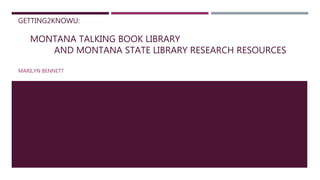 GETTING2KNOWU:
MONTANA TALKING BOOK LIBRARY
AND MONTANA STATE LIBRARY RESEARCH RESOURCES
MARILYN BENNETT
 