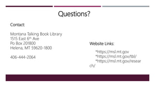 Questions?
Website Links:
*https://msl.mt.gov
*https://msl.mt.gov/tbl/
*https://msl.mt.gov/resear
ch/
Contact:
Montana Talking Book Library
1515 East 6th Ave
Po Box 201800
Helena, MT 59620-1800
406-444-2064
 