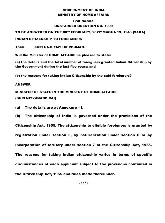 GOVERNMENT OF INDIA
MINISTRY OF HOME AFFAIRS
LOK SABHA
UNSTARRED QUESTION NO. 1099
TO BE ANSWERED ON THE 08TH
FEBRUARY, 2022/ MAGHA 19, 1943 (SAKA)
INDIAN CITIZENSHIP TO FOREIGNERS
1099. SHRI HAJI FAZLUR REHMAN:
Will the Minister of HOME AFFAIRS be pleased to state:
(a) the details and the total number of foreigners granted Indian Citizenship by
the Government during the last five years; and
(b) the reasons for taking Indian Citizenship by the said foreigners?
ANSWER
MINISTER OF STATE IN THE MINISTRY OF HOME AFFAIRS
(SHRI NITYANAND RAI)
(a) The details are at Annexure – I.
(b) The citizenship of India is governed under the provisions of the
Citizenship Act, 1955. The citizenship to eligible foreigners is granted by
registration under section 5, by naturalization under section 6 or by
incorporation of territory under section 7 of the Citizenship Act, 1955.
The reasons for taking Indian citizenship varies in terms of specific
circumstances of each applicant subject to the provisions contained in
the Citizenship Act, 1955 and rules made thereunder.
*****
 