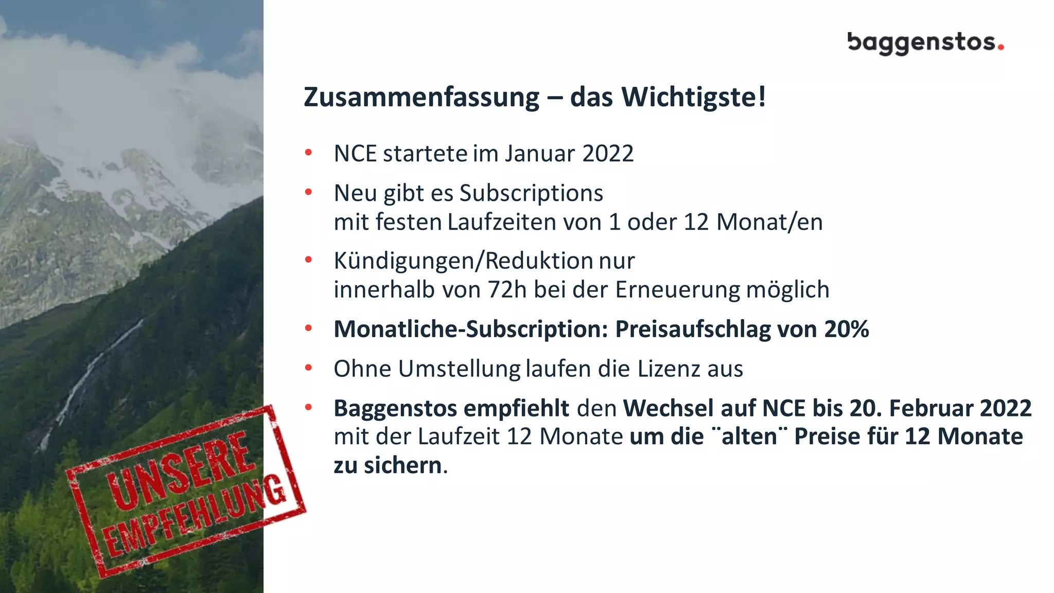 Zusammenfassung – das Wichtigste!
• NCE startete im Januar 2022
• Neu gibt es Subscriptions
mit festen Laufzeiten von 1 oder 12 Monat/en
• Kündigungen/Reduktion nur
innerhalb von 72h bei der Erneuerung möglich
• Monatliche-Subscription: Preisaufschlag von 20%
• Ohne Umstellung laufen die Lizenz aus
• Baggenstos empfiehlt den Wechsel auf NCE bis 20. Februar 2022
mit der Laufzeit 12 Monate um die ¨alten¨ Preise für 12 Monate
zu sichern.
 