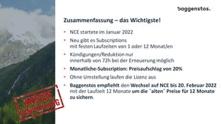 Zusammenfassung – das Wichtigste!
• NCE startete im Januar 2022
• Neu gibt es Subscriptions
mit festen Laufzeiten von 1 oder 12 Monat/en
• Kündigungen/Reduktion nur
innerhalb von 72h bei der Erneuerung möglich
• Monatliche-Subscription: Preisaufschlag von 20%
• Ohne Umstellung laufen die Lizenz aus
• Baggenstos empfiehlt den Wechsel auf NCE bis 20. Februar 2022
mit der Laufzeit 12 Monate um die ¨alten¨ Preise für 12 Monate
zu sichern.
 