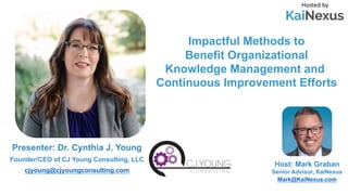 Impactful Methods to
Benefit Organizational
Knowledge Management and
Continuous Improvement Efforts
Hosted by
Host: Mark Graban
Senior Advisor, KaiNexus
Mark@KaiNexus.com
Presenter: Dr. Cynthia J. Young
Founder/CEO of CJ Young Consulting, LLC
cjyoung@cjyoungconsulting.com
 
