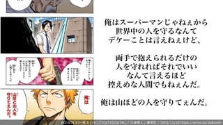 BLEACH カラー版 6 (ジャンプコミックスDIGITAL) / 久保帯⼈ / 集英社 / 2002/12/20 https://amzn.to/3oKswIn
俺はスーパーマンじゃねぇから
世界中の人を守るなんて
デケーことは言えねぇけど、
両手で抱えられるだけの
人を守れればそれでいい
なんて言えるほど
控えめな人間でもねぇんだ。
俺は山ほどの人を守りてぇんだ。
 