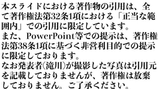 本スライドにおける著作物の引用は、全
て著作権法第32条1項における「正当な範
囲内」での引用に限定しています。
また、PowerPoint等での提示は、著作権
法第38条1項に基づく非営利目的での提示
に限定しております。
なお発表者(滝川)が撮影した写真は引用元
を記載しておりませんが、著作権は放棄
しておりません。ご了承ください。
 