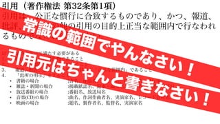 引用（著作権法 第32条第1項）
引用は、公正な慣行に合致するものであり、かつ、報道、
批評、研究その他の引用の目的上正当な範囲内で行なわれ
るものでなければならない。
以下の条件をすべて満たす必要がある
1. 既に公表された著作物であること
2. 「公正な慣行」に合致していること
3. 報道、批評、研究などの引用の目的上「正当な範囲内」であること
4. 「出所の明示」をすること
• 書籍の場合 :書名、作品名、著作者名、出版社名、発行年
• 雑誌・新聞の場合 :掲載紙誌名、記事・論文名、著作者名、発行年月日
• 放送番組の場合 :番組名、放送局名
• 音楽(CD)の場合 :曲名、作詞作曲者名、実演家名、レコード会社名
• 映画の場合 :題名、製作者名、監督名、実演家名
常識の範囲でやんなさい！
引用元はちゃんと書きなさい！
 
