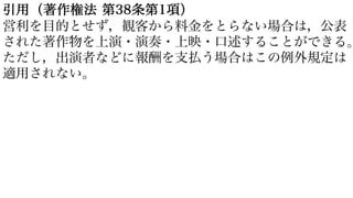 引用（著作権法 第38条第1項）
営利を目的とせず，観客から料金をとらない場合は，公表
された著作物を上演・演奏・上映・口述することができる。
ただし，出演者などに報酬を支払う場合はこの例外規定は
適用されない。
 