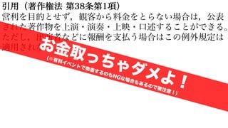 引用（著作権法 第38条第1項）
営利を目的とせず，観客から料金をとらない場合は，公表
された著作物を上演・演奏・上映・口述することができる。
ただし，出演者などに報酬を支払う場合はこの例外規定は
適用されない。
お金取っちゃダメよ！
(※有料イベントで発表するのもNGな場合もあるので要注意！)
 