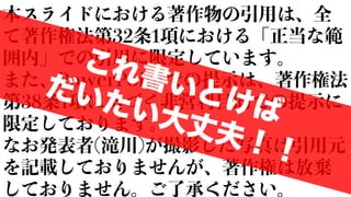 本スライドにおける著作物の引用は、全
て著作権法第32条1項における「正当な範
囲内」での引用に限定しています。
また、PowerPointでの提示は、著作権法
第38条1項に基づく非営利目的での提示に
限定しております。
なお発表者(滝川)が撮影した写真は引用元
を記載しておりませんが、著作権は放棄
しておりません。ご了承ください。
これ書いとけば
だいたい大丈夫！！
 