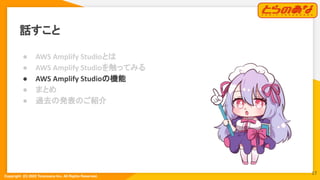 Copyright  (C) 2022 Toranoana Inc. All Rights Reserved.
話すこと
● AWS Amplify Studioとは
● AWS Amplify Studioを触ってみる
● AWS Amplify Studioの機能
● まとめ
● 過去の発表のご紹介
17
 