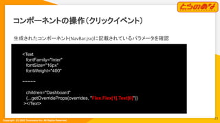 Copyright  (C) 2022 Toranoana Inc. All Rights Reserved.
コンポーネントの操作（クリックイベント）
生成されたコンポーネント(NavBar.jsx)に記載されているパラメータを確認
<Text
fontFamily="Inter"
fontSize="16px"
fontWeight="400"
~~~~~
children="Dashboard"
{...getOverrideProps(overrides, "Flex.Flex[1].Text[0]")}
></Text>
23
 