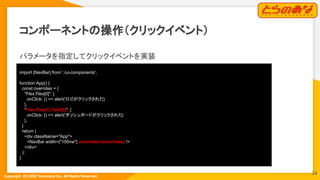 Copyright  (C) 2022 Toranoana Inc. All Rights Reserved.
コンポーネントの操作（クリックイベント）
パラメータを指定してクリックイベントを実装
import {NavBar} from './ui-components';
function App() {
const overrides = {
"Flex.Flex[0]": {
onClick: () => alert('ロゴがクリックされた
')
},
"Flex.Flex[1].Text[0]": {
onClick: () => alert('ダッシュボードがクリックされた
')
},
}
return (
<div className="App">
<NavBar width={"100vw"} overrides={overrides} />
</div>
);
}
24
 