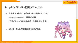 Copyright  (C) 2022 Toranoana Inc. All Rights Reserved.
Amplify Studioを使うデメリット
● 自動生成されたコンポーネントは直接いじれない
→Figma or Amplifyで調整が必要
　　　(デザイナーが別にいる場合、役割分担に注意)
● コンポーネントの実装に多少くせがある
28
 