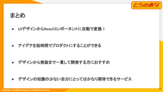 Copyright  (C) 2022 Toranoana Inc. All Rights Reserved.
まとめ
● UIデザインからReactコンポーネントに自動で変換！
● アイデアを短時間でプロダクトにすることができる
● デザインから実装まで一貫して開発する方におすすめ
● デザインの知識の少ない自分にとってはかなり期待できるサービス
29
 