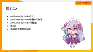 Copyright  (C) 2022 Toranoana Inc. All Rights Reserved.
話すこと
● AWS Amplify Studioとは
● AWS Amplify Studioを触ってみる
● AWS Amplify Studioの機能
● まとめ
● 過去の発表のご紹介
3
 