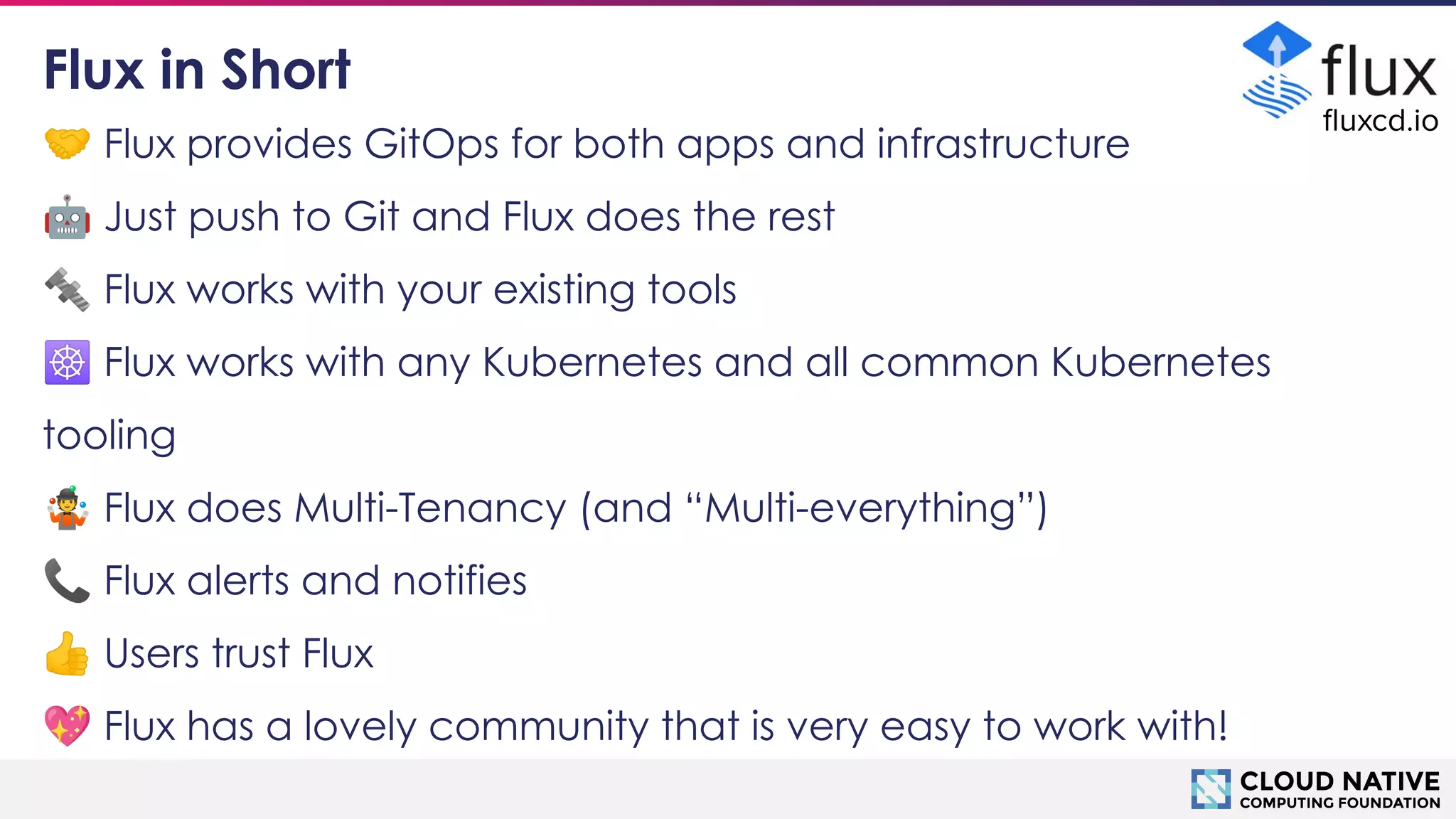 © 2018 Cloud Native Computing Foundation
10
🤝 Flux provides GitOps for both apps and infrastructure
🤖 Just push to Git and Flux does the rest
🔩 Flux works with your existing tools
☸ Flux works with any Kubernetes and all common Kubernetes
tooling
🤹 Flux does Multi-Tenancy (and “Multi-everything”)
📞 Flux alerts and notifies
👍 Users trust Flux
💖 Flux has a lovely community that is very easy to work with!
Flux in Short
ﬂuxcd.io
 