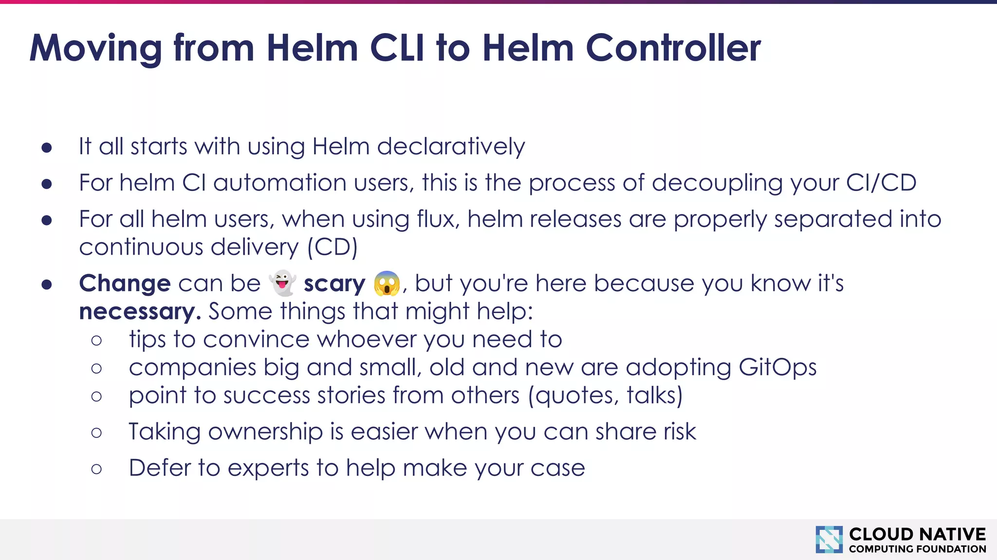 © 2018 Cloud Native Computing Foundation
14
Moving from Helm CLI to Helm Controller
● It all starts with using Helm declaratively
● For helm CI automation users, this is the process of decoupling your CI/CD
● For all helm users, when using flux, helm releases are properly separated into
continuous delivery (CD)
● Change can be 👻 scary 😱, but you're here because you know it's
necessary. Some things that might help:
○ tips to convince whoever you need to
○ companies big and small, old and new are adopting GitOps
○ point to success stories from others (quotes, talks)
○ Taking ownership is easier when you can share risk
○ Defer to experts to help make your case
 
