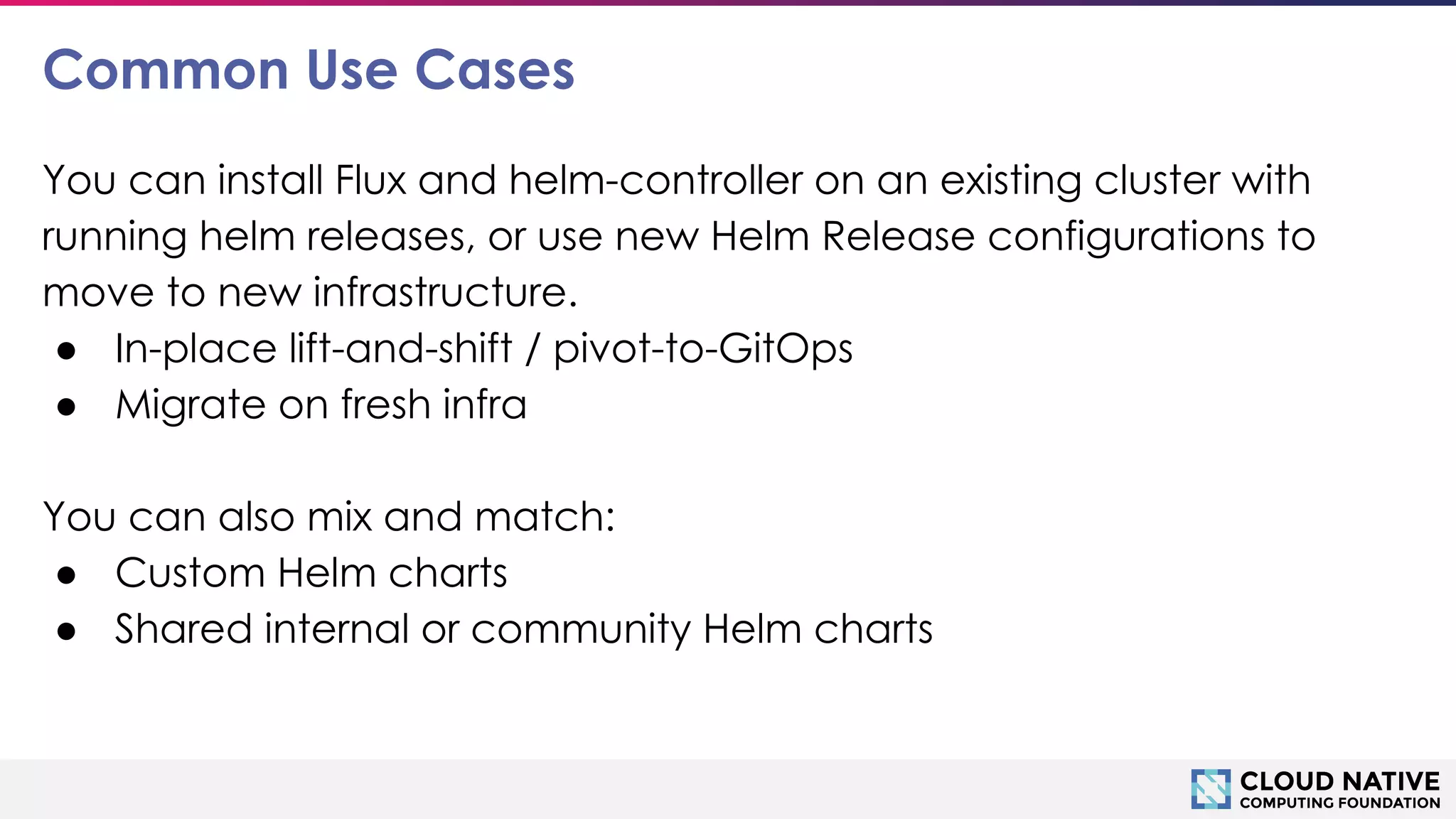 © 2018 Cloud Native Computing Foundation
16
Common Use Cases
You can install Flux and helm-controller on an existing cluster with
running helm releases, or use new Helm Release configurations to
move to new infrastructure.
● In-place lift-and-shift / pivot-to-GitOps
● Migrate on fresh infra
You can also mix and match:
● Custom Helm charts
● Shared internal or community Helm charts
 