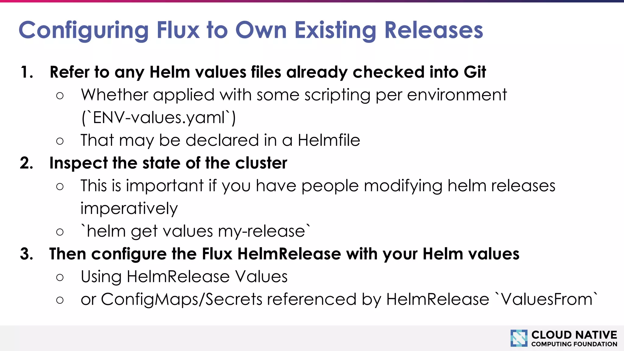 © 2018 Cloud Native Computing Foundation
17
Configuring Flux to Own Existing Releases
1. Refer to any Helm values files already checked into Git
○ Whether applied with some scripting per environment
(`ENV-values.yaml`)
○ That may be declared in a Helmfile
2. Inspect the state of the cluster
○ This is important if you have people modifying helm releases
imperatively
○ `helm get values my-release`
3. Then configure the Flux HelmRelease with your Helm values
○ Using HelmRelease Values
○ or ConfigMaps/Secrets referenced by HelmRelease `ValuesFrom`
 