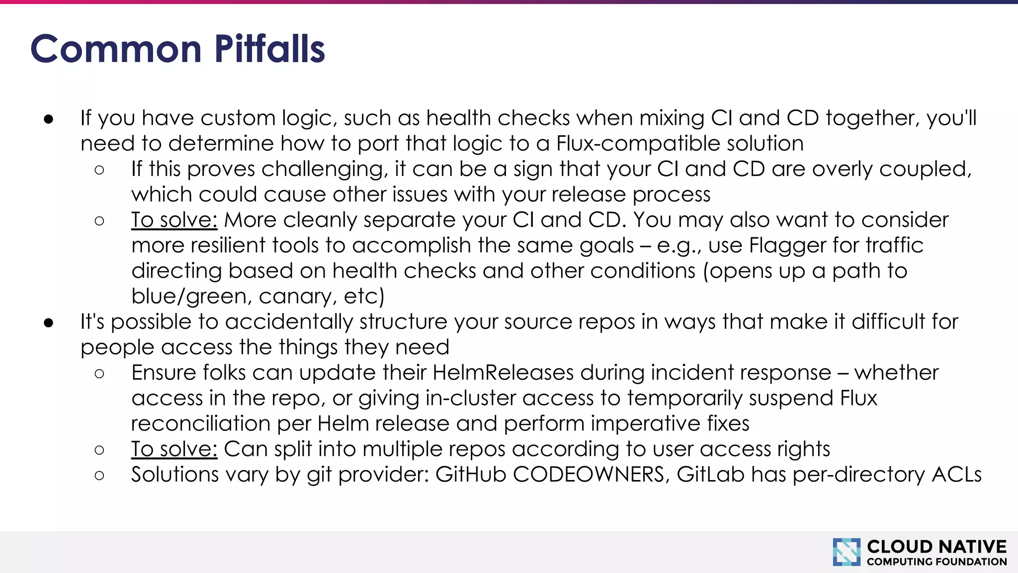 © 2018 Cloud Native Computing Foundation
18
Common Pitfalls
● If you have custom logic, such as health checks when mixing CI and CD together, you'll
need to determine how to port that logic to a Flux-compatible solution
○ If this proves challenging, it can be a sign that your CI and CD are overly coupled,
which could cause other issues with your release process
○ To solve: More cleanly separate your CI and CD. You may also want to consider
more resilient tools to accomplish the same goals – e.g., use Flagger for traffic
directing based on health checks and other conditions (opens up a path to
blue/green, canary, etc)
● It's possible to accidentally structure your source repos in ways that make it difficult for
people access the things they need
○ Ensure folks can update their HelmReleases during incident response – whether
access in the repo, or giving in-cluster access to temporarily suspend Flux
reconciliation per Helm release and perform imperative fixes
○ To solve: Can split into multiple repos according to user access rights
○ Solutions vary by git provider: GitHub CODEOWNERS, GitLab has per-directory ACLs
 