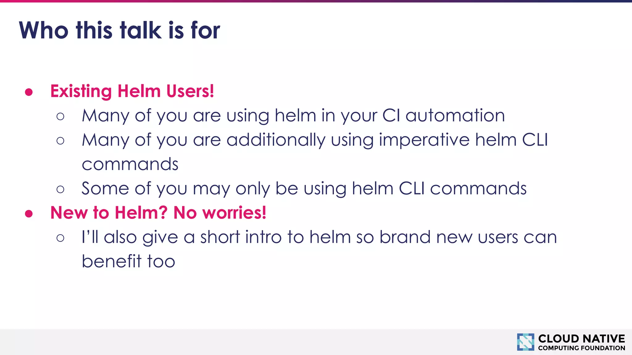 © 2018 Cloud Native Computing Foundation
4
Who this talk is for
● Existing Helm Users!
○ Many of you are using helm in your CI automation
○ Many of you are additionally using imperative helm CLI
commands
○ Some of you may only be using helm CLI commands
● New to Helm? No worries!
○ I’ll also give a short intro to helm so brand new users can
benefit too
 