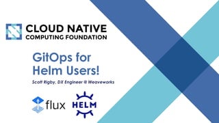 © 2018 Cloud Native Computing Foundation
1
GitOps for
Helm Users!
Scott Rigby, DX Engineer @ Weaveworks
 