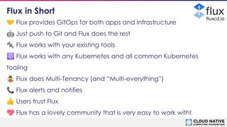 © 2018 Cloud Native Computing Foundation
10
🤝 Flux provides GitOps for both apps and infrastructure
🤖 Just push to Git and Flux does the rest
🔩 Flux works with your existing tools
☸ Flux works with any Kubernetes and all common Kubernetes
tooling
🤹 Flux does Multi-Tenancy (and “Multi-everything”)
📞 Flux alerts and notifies
👍 Users trust Flux
💖 Flux has a lovely community that is very easy to work with!
Flux in Short
ﬂuxcd.io
 