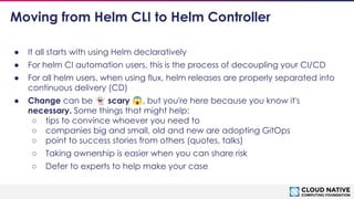 © 2018 Cloud Native Computing Foundation
14
Moving from Helm CLI to Helm Controller
● It all starts with using Helm declaratively
● For helm CI automation users, this is the process of decoupling your CI/CD
● For all helm users, when using flux, helm releases are properly separated into
continuous delivery (CD)
● Change can be 👻 scary 😱, but you're here because you know it's
necessary. Some things that might help:
○ tips to convince whoever you need to
○ companies big and small, old and new are adopting GitOps
○ point to success stories from others (quotes, talks)
○ Taking ownership is easier when you can share risk
○ Defer to experts to help make your case
 