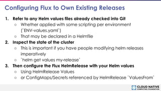 © 2018 Cloud Native Computing Foundation
17
Configuring Flux to Own Existing Releases
1. Refer to any Helm values files already checked into Git
○ Whether applied with some scripting per environment
(`ENV-values.yaml`)
○ That may be declared in a Helmfile
2. Inspect the state of the cluster
○ This is important if you have people modifying helm releases
imperatively
○ `helm get values my-release`
3. Then configure the Flux HelmRelease with your Helm values
○ Using HelmRelease Values
○ or ConfigMaps/Secrets referenced by HelmRelease `ValuesFrom`
 