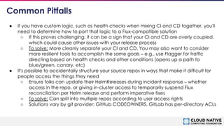 © 2018 Cloud Native Computing Foundation
18
Common Pitfalls
● If you have custom logic, such as health checks when mixing CI and CD together, you'll
need to determine how to port that logic to a Flux-compatible solution
○ If this proves challenging, it can be a sign that your CI and CD are overly coupled,
which could cause other issues with your release process
○ To solve: More cleanly separate your CI and CD. You may also want to consider
more resilient tools to accomplish the same goals – e.g., use Flagger for traffic
directing based on health checks and other conditions (opens up a path to
blue/green, canary, etc)
● It's possible to accidentally structure your source repos in ways that make it difficult for
people access the things they need
○ Ensure folks can update their HelmReleases during incident response – whether
access in the repo, or giving in-cluster access to temporarily suspend Flux
reconciliation per Helm release and perform imperative fixes
○ To solve: Can split into multiple repos according to user access rights
○ Solutions vary by git provider: GitHub CODEOWNERS, GitLab has per-directory ACLs
 