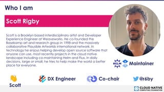 © 2018 Cloud Native Computing Foundation
2
Who I am
Scott is a Brooklyn based interdisciplinary artist and Developer
Experience Engineer at Weaveworks. He co-founded the
Basekamp art and research group in 1998 and the massively
collaborative Plausible Artworlds international network. In
technology he enjoys helping develop open source software that
anyone can use, most recently projects in the cloud native
landscape including co-maintaining Helm and Flux. In daily
decisions, large or small, he tries to help make the world a better
place for everyone.
Scott Rigby
Maintainer
👋
Scott
DX Engineer @r6by
Co-chair
 