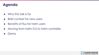 © 2018 Cloud Native Computing Foundation
3
Agenda
● Who this talk is for
● Brief context for new users
● Benefits of flux for helm users
● Moving from helm CLI to helm controller
● Demo
 