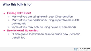 © 2018 Cloud Native Computing Foundation
4
Who this talk is for
● Existing Helm Users!
○ Many of you are using helm in your CI automation
○ Many of you are additionally using imperative helm CLI
commands
○ Some of you may only be using helm CLI commands
● New to Helm? No worries!
○ I’ll also give a short intro to helm so brand new users can
benefit too
 