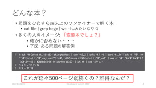 どんな本？
• 問題をひたすら端末上のワンライナーで解く本
• cat file | grep hoge | wc –l ...みたいなやつ
• 多くの人のイメージ: 「変態本でしょ？」
• 確かに否めない・・・
• 下図: ある問題の解答例
2022年2月17日 Developers Summit 2022 2
これが延々500ページ弱続くの？誰得なんだ？
 