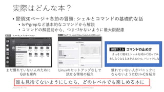 実際はどんな本？
• 冒頭30ページ＋各節の冒頭: シェルとコマンドの基礎的な話
• lsやgrepなど基本的なコマンドから解説
• コマンドの解説前から、つまづかないように最大限配慮
2022年2月17日 Developers Summit 2022 3
誰も見捨てないようにしたら、どのレベルでも楽しめる本に
Linuxのセットアップなしで
試せる環境の紹介
慣れていない人がパニックに
ならないようにCtrl+Cを紹介
まだ慣れていない人のために
GUIを案内
 