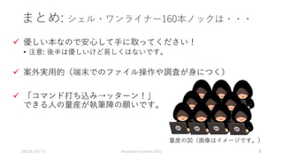 まとめ: シェル・ワンライナー160本ノックは・・・
 優しい本なので安心して手に取ってください！
• 注意: 後半は優しいけど易しくはないです。
 案外実用的（端末でのファイル操作や調査が身につく）
 「コマンド打ち込み→ッターン！」
できる人の量産が執筆陣の願いです。
2022年2月17日 Developers Summit 2022 6
量産の図（画像はイメージです。）
 