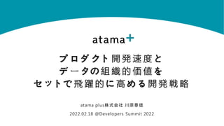 プ ロ ダ クト 開 発 速 度 と
デ ー タの 組 織 的 価 値 を
セ ットで 飛 躍 的 に 高 め る 開 発 戦 略
atama plus株式会社 川原尊徳
2022.02.18 @Developers Summit 2022
 
