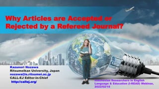 http://callej.org/
Why Articles are Accepted or
Rejected by a Refereed Journal?
Kazunori Nozawa
Ritsumeikan University, Japan
nozawa@is.ritsumei.ac.jp
CALL-EJ Editor-in-Chief
Indonesian Researchers in English
Language & Education (I-READ) Webinar,
2022/02/18
 