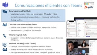 Comunicaciones eficientes con Teams
Comunicaciones ad hoc (Chat)
• Localizar personas e iniciar una conversación (MI, audio y video)
• Compartir recursos (archivos, pantalla…) e incorporar participantes
• Chats grupales…
Comunicaciones en los equipos (Teams)
• Publicaciones (Conversaciones): mensajes, integración Outlook,…
• “Reunirse ahora" / Convocar una reunión
Telefonía integrada (Calls)
• Recepción y emisión de llamadas telefónicas, opciones buzón de correo,
delegados…
Reuniones virtuales (Outlook / Teams)
• Convocar una reunión virtual y definir opciones acceso
• Acceder a una reunión virtual desde cualquier dispositivo
• Participar en una reunión virtual (chats, compartir, grabación, notas,…)
 