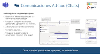 Comunicaciones Ad-hoc (Chats)
Reunión puntual, sin convocatoria previa
• Localizar un interlocutor, consultar su
estado e iniciar conversación
• Conversar, compartir documentos,
agendar citas y programar una reunión…
• Activar una audio o video conferencia
• Compartir recursos …
• Incorporar otras personas a la
conversación y crear un chat grupal
“Chats privados” (individuales y grupales) a través de Teams
 