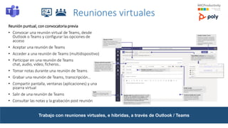 Reuniones virtuales
Reunión puntual, con convocatoria previa
• Convocar una reunión virtual de Teams, desde
Outlook o Teams y configurar las opciones de
acceso
• Aceptar una reunión de Teams
• Acceder a una reunión de Teams (multidispositivo)
• Participar en una reunión de Teams
chat, audio, video, ficheros..
• Tomar notas durante una reunión de Teams
• Grabar una reunión de Teams, transcripción…
• Compartir pantalla, ventanas (aplicaciones) y una
pizarra virtual
• Salir de una reunión de Teams
• Consultar las notas y la grabación post reunión
Trabajo con reuniones virtuales, e híbridas, a través de Outlook / Teams
 