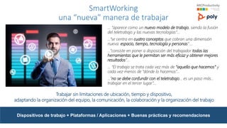 Dispositivos de trabajo + Plataformas / Aplicaciones + Buenas prácticas y recomendaciones
SmartWorking
una “nueva” manera de trabajar
… “aparece como un nuevo modelo de trabajo, siendo la fusión
del teletrabajo y las nuevas tecnologías”…
…”se centra en cuatro conceptos que cobran una dimensión
nueva: espacio, tiempo, tecnología y personas”….
…”consiste en poner a disposición del trabajador todas las
herramientas que le permitan ser más eficaz y obtener mejores
resultados”...
… “El trabajo se trata cada vez más de “aquello que hacemos” y
cada vez menos de “dónde lo hacemos”…
…”no se debe confundir con el teletrabajo… es un paso más…
trabajar en el tercer lugar”…
Trabajar sin limitaciones de ubicación, tiempo y dispositivo,
adaptando la organización del equipo, la comunicación, la colaboración y la organización del trabajo
 