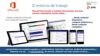 El entorno de trabajo
…desde cualquier
dispositivo,
cualquier plataforma y
desde cualquier
navegador…
...desde cualquier ubicación
y en cualquier momento
Nos permite acceder a nuestros documentos, archivos,
correos, calendarios, tareas, datos,…
… compartirlos con nuestros equipos y colaboradores, internos y externos, pudiendo gestionarlos y
editarlos a la vez … y comunicarnos, de manera, eficiente con todo nuestro entorno,…
 