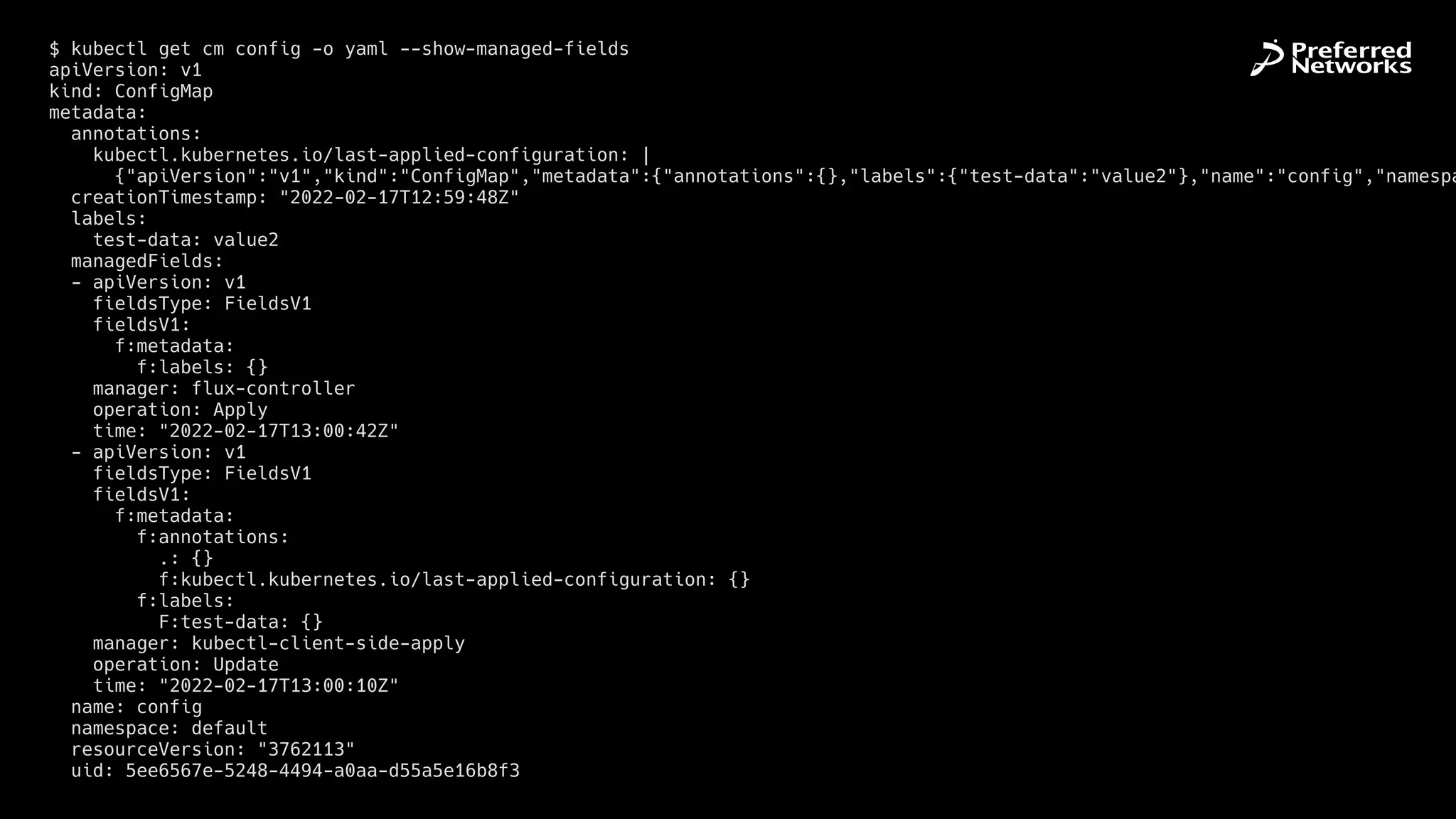 $ kubectl get cm config -o yaml --show-managed-fields


apiVersion: v1


kind: ConfigMap


metadata:


annotations:


kubectl.kubernetes.io/last-applied-configuration: |


{"apiVersion":"v1","kind":"ConfigMap","metadata":{"annotations":{},"labels":{"test-data":"value2"},"name":"config","namespa
creationTimestamp: "2022-02-17T12:59:48Z"


labels:


test-data: value2


managedFields:


- apiVersion: v1


fieldsType: FieldsV1


fieldsV1:


f:metadata:


f:labels: {}


manager: flux-controller


operation: Apply


time: "2022-02-17T13:00:42Z"


- apiVersion: v1


fieldsType: FieldsV1


fieldsV1:


f:metadata:


f:annotations:


.: {}


f:kubectl.kubernetes.io/last-applied-configuration: {}


f:labels:


F:test-data: {}


manager: kubectl-client-side-apply


operation: Update


time: "2022-02-17T13:00:10Z"


name: config


namespace: default


resourceVersion: "3762113"


uid: 5ee6567e-5248-4494-a0aa-d55a5e16b8f3
 