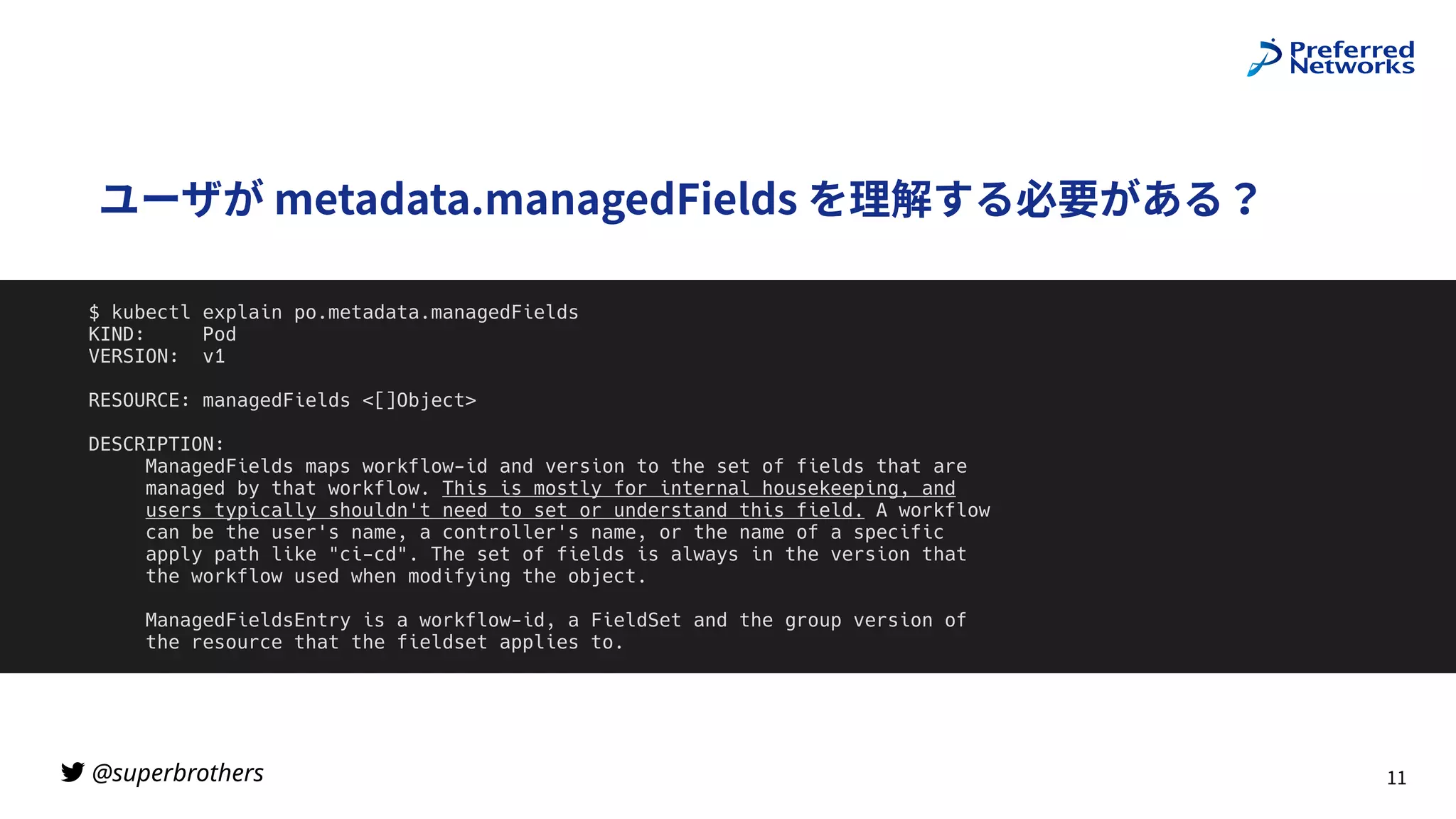 @superbrothers
!
ユーザが metadata.managedFields を理解する必要がある？
11
$ kubectl explain po.metadata.managedFields


KIND: Pod


VERSION: v1


RESOURCE: managedFields <[]Object>


DESCRIPTION:


ManagedFields maps workflow-id and version to the set of fields that are


managed by that workflow. This is mostly for internal housekeeping, and


users typically shouldn't need to set or understand this field. A workflow


can be the user's name, a controller's name, or the name of a specific


apply path like "ci-cd". The set of fields is always in the version that


the workflow used when modifying the object.


ManagedFieldsEntry is a workflow-id, a FieldSet and the group version of


the resource that the fieldset applies to.


 