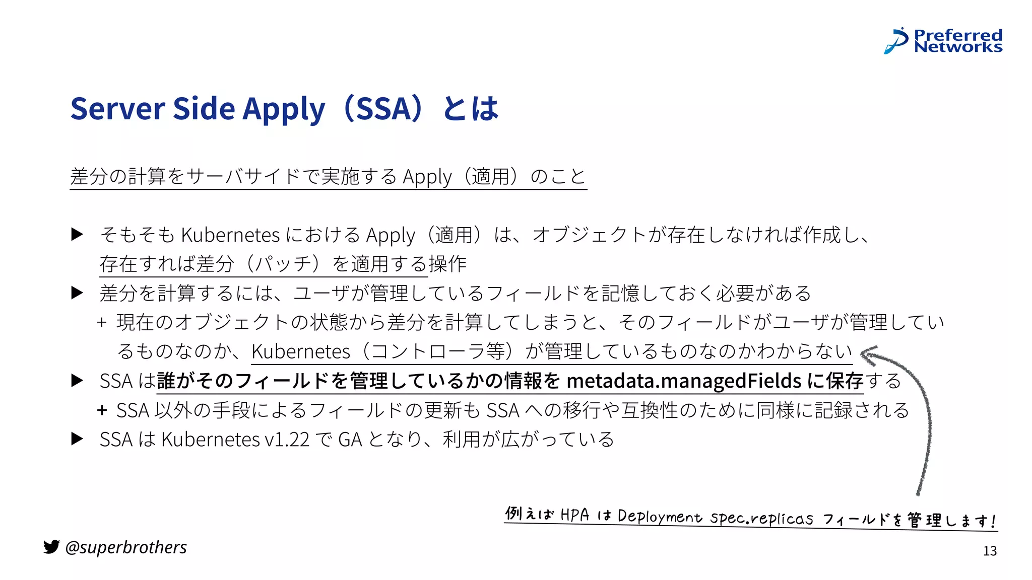 @superbrothers
!
Server Side Apply（SSA）とは
差分の計算をサーバサイドで実施する Apply（適⽤）のこと
▶ そもそも Kubernetes における Apply（適⽤）は、オブジェクトが存在しなければ作成し、
 
存在すれば差分（パッチ）を適⽤する操作
▶ 差分を計算するには、ユーザが管理しているフィールドを記憶しておく必要がある
+ 現在のオブジェクトの状態から差分を計算してしまうと、そのフィールドがユーザが管理してい
るものなのか、Kubernetes（コントローラ等）が管理しているものなのかわからない
▶ SSA は誰がそのフィールドを管理しているかの情報を metadata.managedFields に保存する
+ SSA 以外の⼿段によるフィールドの更新も SSA への移⾏や互換性のために同様に記録される
▶ SSA は Kubernetes v1.22 で GA となり、利⽤が広がっている
13
jkl$mno$:$pXq7-rVX&+$ZqX'stXq7,'*Z$uvwxyz{|Ai56
 