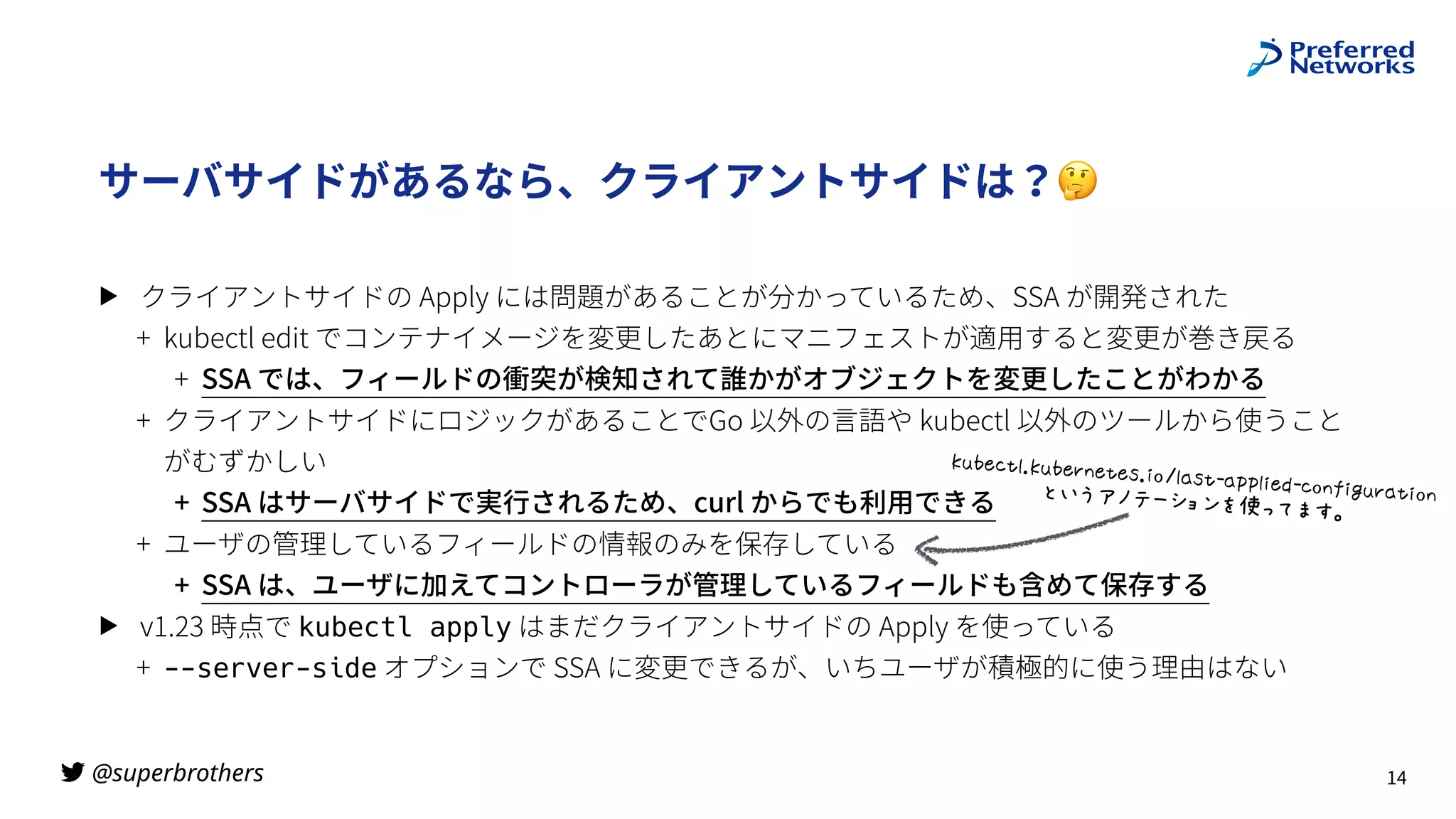 @superbrothers
!
サーバサイドがあるなら、クライアントサイドは？🤔
▶ クライアントサイドの Apply には問題があることが分かっているため、SSA が開発された
+ kubectl edit でコンテナイメージを変更したあとにマニフェストが適⽤すると変更が巻き戻る
+ SSA では、フィールドの衝突が検知されて誰かがオブジェクトを変更したことがわかる
+ クライアントサイドにロジックがあることでGo 以外の⾔語や kubectl 以外のツールから使うこと
がむずかしい
+ SSA はサーバサイドで実⾏されるため、curl からでも利⽤できる
+ ユーザの管理しているフィールドの情報のみを保存している
+ SSA は、ユーザに加えてコントローラが管理しているフィールドも含めて保存する
▶ v1.23 時点で kubectl apply はまだクライアントサイドの Apply を使っている
+ --server-side オプションで SSA に変更できるが、いちユーザが積極的に使う理由はない
14
}()X'+7s}()Xt&X+XZs,-~7*Z+•*qq7,XY•'-&€,W(t*+,-&b
FJ•‚ƒ„w_`az…]Ii5L
 